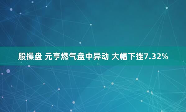 股操盘 元亨燃气盘中异动 大幅下挫7.32%