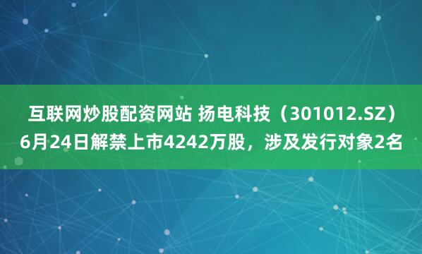 互联网炒股配资网站 扬电科技（301012.SZ）6月24日解禁上市4242万股，涉及发行对象2名
