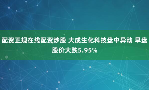 配资正规在线配资炒股 大成生化科技盘中异动 早盘股价大跌5.95%