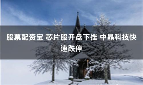 股票配资宝 芯片股开盘下挫 中晶科技快速跌停