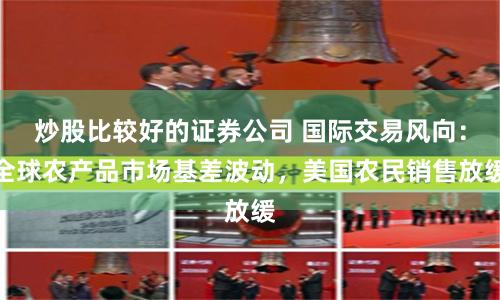 炒股比较好的证券公司 国际交易风向：全球农产品市场基差波动，美国农民销售放缓