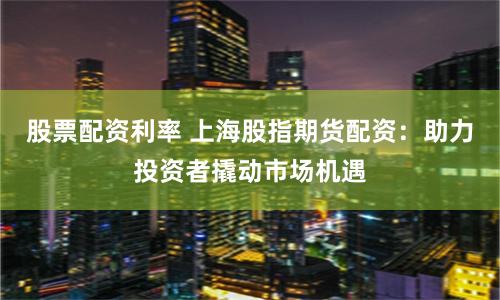 股票配资利率 上海股指期货配资：助力投资者撬动市场机遇