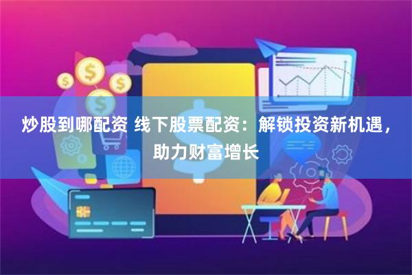 炒股到哪配资 线下股票配资：解锁投资新机遇，助力财富增长