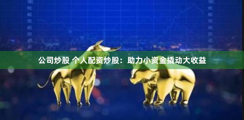 公司炒股 个人配资炒股：助力小资金撬动大收益