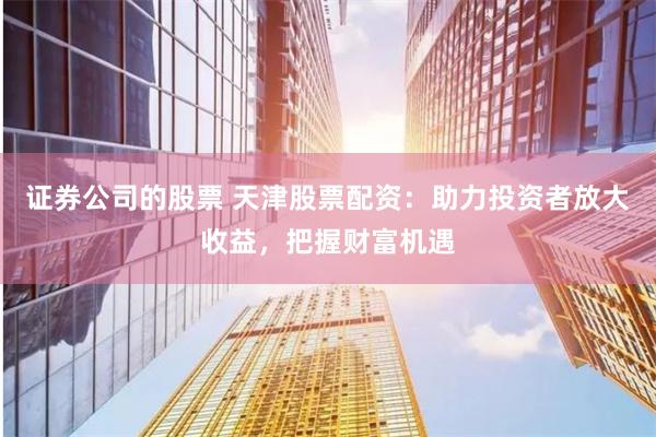 证券公司的股票 天津股票配资：助力投资者放大收益，把握财富机遇