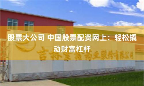 股票大公司 中国股票配资网上：轻松撬动财富杠杆