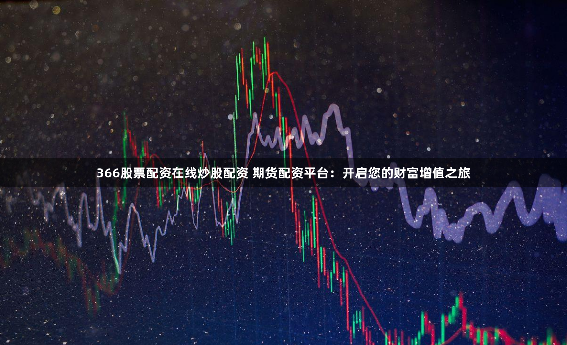 366股票配资在线炒股配资 期货配资平台：开启您的财富增值之旅