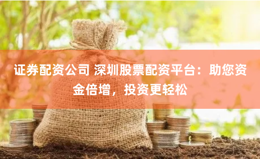 证券配资公司 深圳股票配资平台：助您资金倍增，投资更轻松