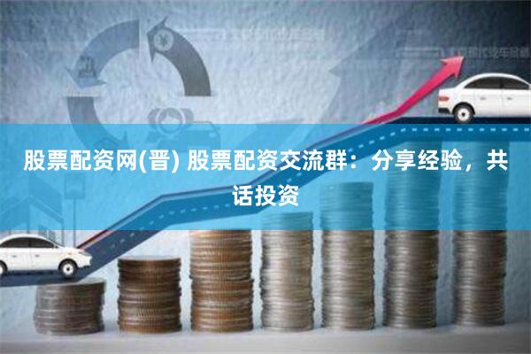 股票配资网(晋) 股票配资交流群：分享经验，共话投资