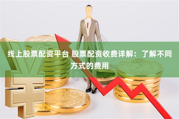 线上股票配资平台 股票配资收费详解：了解不同方式的费用