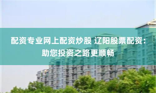 配资专业网上配资炒股 辽阳股票配资：助您投资之路更顺畅