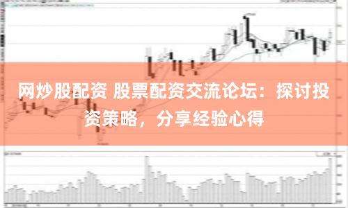 网炒股配资 股票配资交流论坛：探讨投资策略，分享经验心得