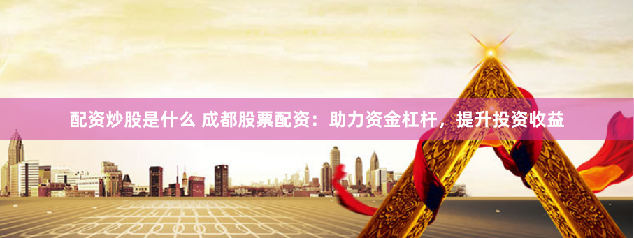 配资炒股是什么 成都股票配资:助力资金杠杆,提升投资收益