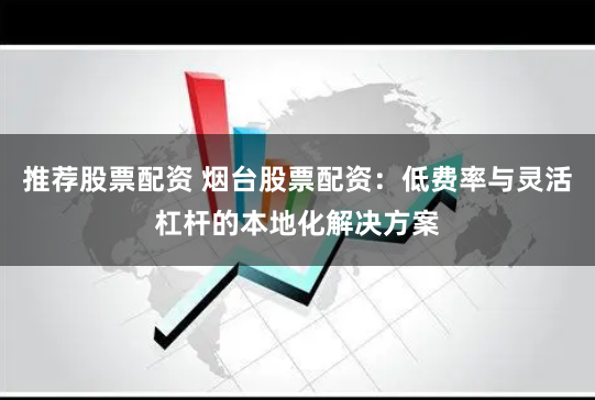 推荐股票配资 烟台股票配资：低费率与灵活杠杆的本地化解决方案